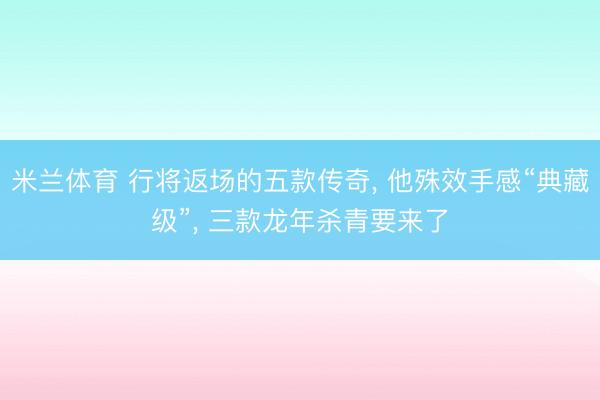 米兰体育 行将返场的五款传奇， 他殊效手感“典藏级”， 三款龙年杀青要来了