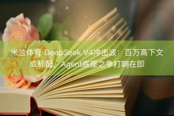 米兰体育 DeepSeek V4冲击波：百万高下文成标配，Agent底座之争打响在即