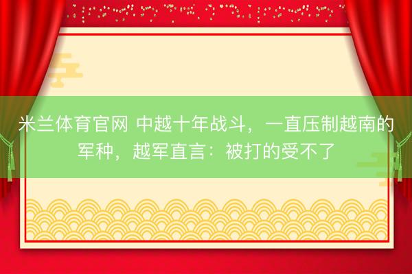 米兰体育官网 中越十年战斗，一直压制越南的军种，越军直言：被打的受不了