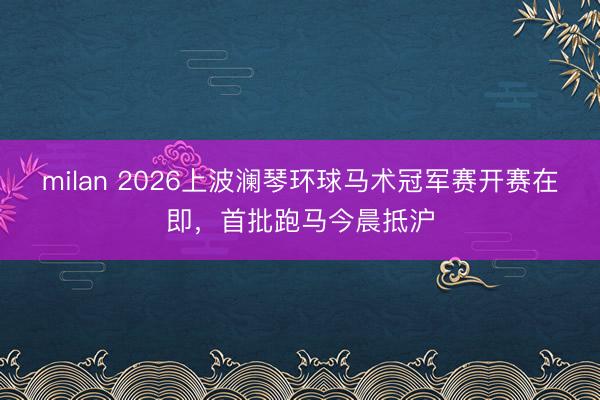 milan 2026上波澜琴环球马术冠军赛开赛在即，首批跑马今晨抵沪