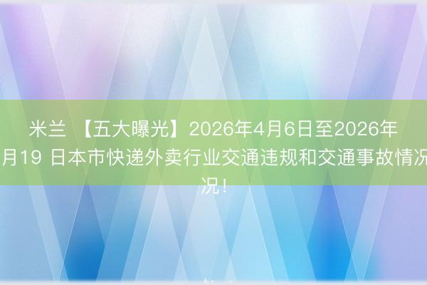 米兰 【五大曝光】2026年4月6日至2026年4月19 日本市快递外卖行业交通违规和交通事故情况！