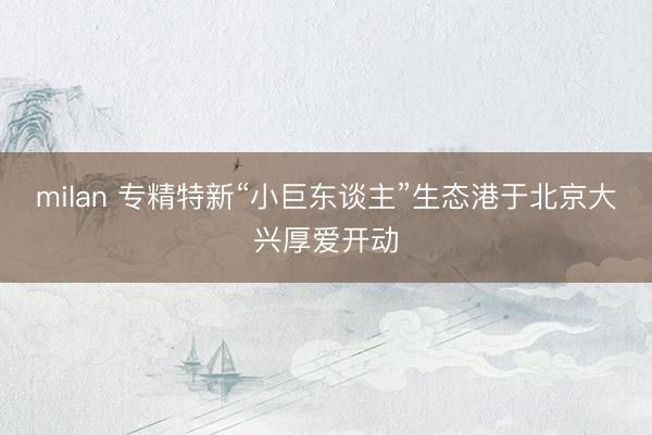 milan 专精特新“小巨东谈主”生态港于北京大兴厚爱开动