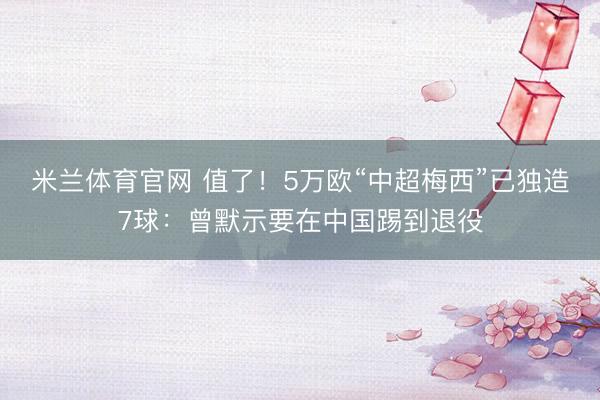 米兰体育官网 值了！5万欧“中超梅西”已独造7球：曾默示要在中国踢到退役