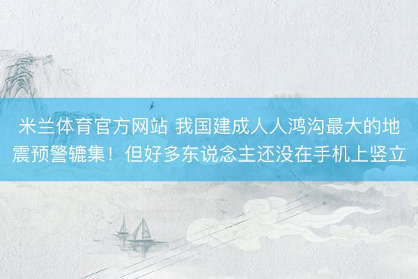 米兰体育官方网站 我国建成人人鸿沟最大的地震预警辘集！但好多东说念主还没在手机上竖立