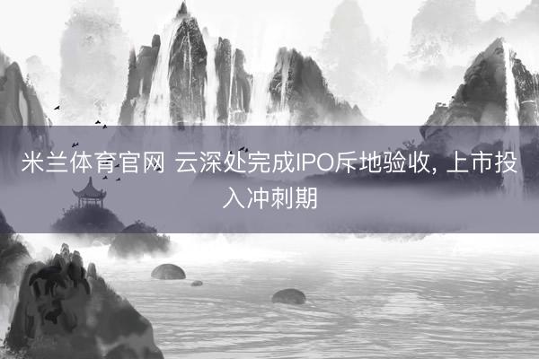 米兰体育官网 云深处完成IPO斥地验收， 上市投入冲刺期