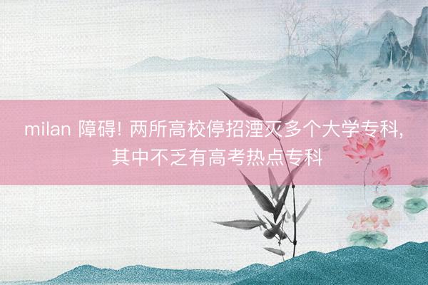 milan 障碍! 两所高校停招湮灭多个大学专科， 其中不乏有高考热点专科