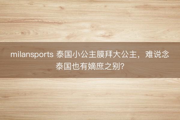 milansports 泰国小公主膜拜大公主，难说念泰国也有嫡庶之别？