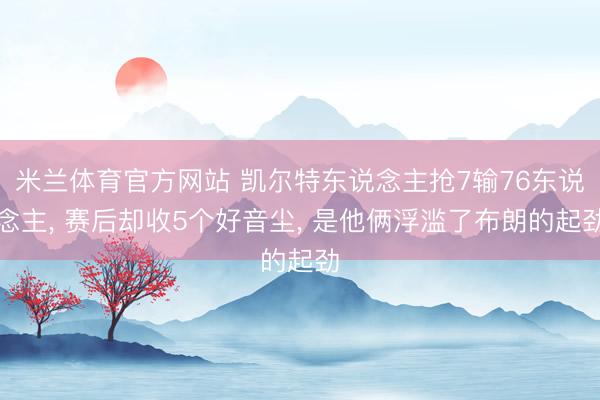 米兰体育官方网站 凯尔特东说念主抢7输76东说念主， 赛后却收5个好音尘， 是他俩浮滥了布朗的起劲