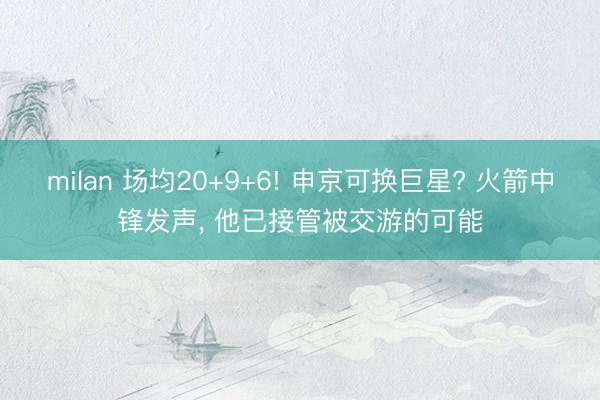 milan 场均20+9+6! 申京可换巨星? 火箭中锋发声， 他已接管被交游的可能