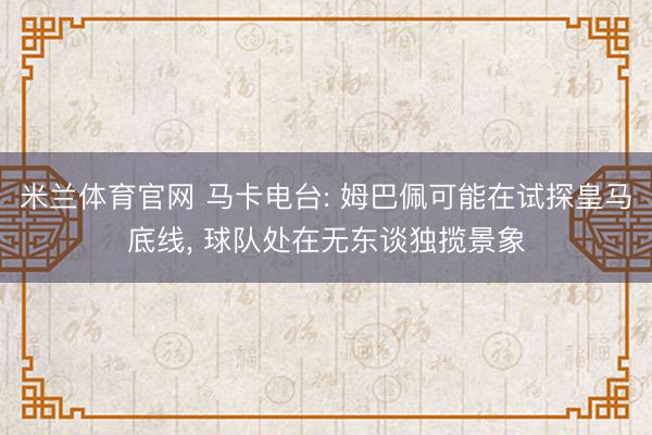 米兰体育官网 马卡电台: 姆巴佩可能在试探皇马底线， 球队处在无东谈独揽景象