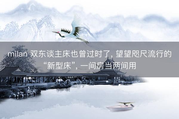 milan 双东谈主床也曾过时了， 望望咫尺流行的“新型床”， 一间房当两间用