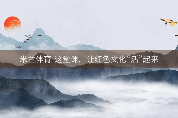 米兰体育 这堂课，让红色文化“活”起来