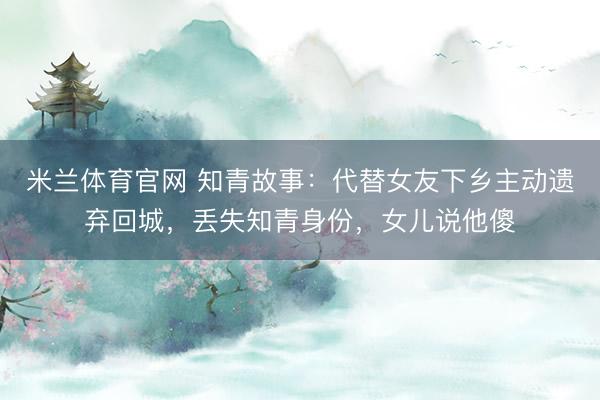 米兰体育官网 知青故事：代替女友下乡主动遗弃回城，丢失知青身份，女儿说他傻