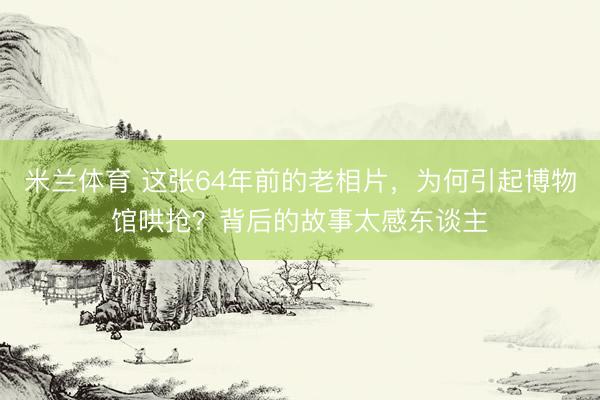 米兰体育 这张64年前的老相片，为何引起博物馆哄抢？背后的故事太感东谈主