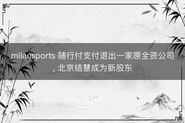 milansports 随行付支付退出一家原全资公司， 北京结慧成为新股东