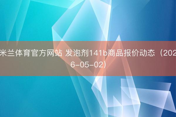 米兰体育官方网站 发泡剂141b商品报价动态（2026-05-02）