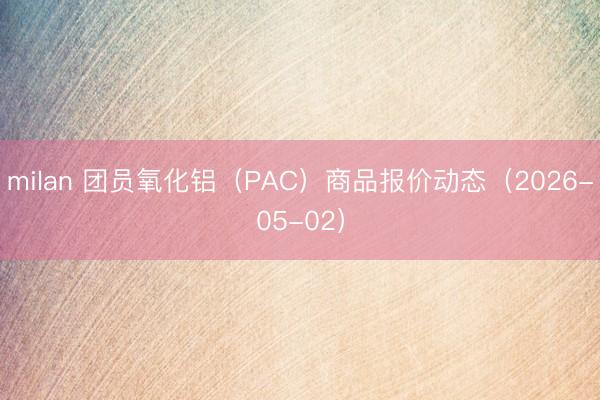 milan 团员氧化铝（PAC）商品报价动态（2026-05-02）