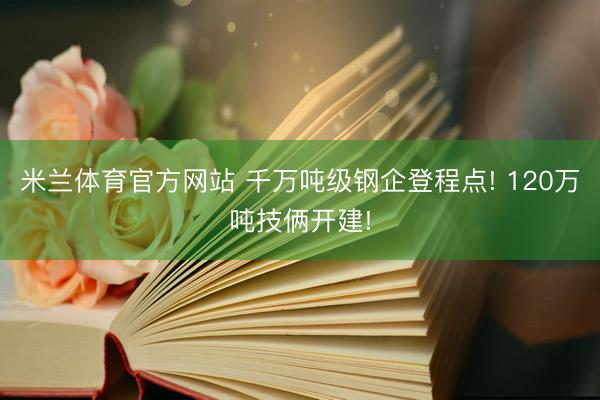 米兰体育官方网站 千万吨级钢企登程点! 120万吨技俩开建!