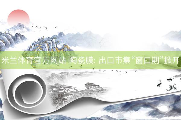 米兰体育官方网站 陶瓷膜: 出口市集“窗口期”掀开