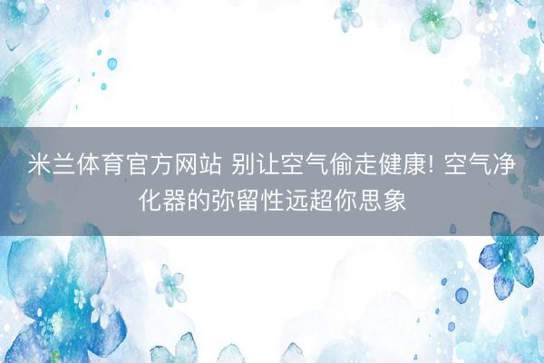 米兰体育官方网站 别让空气偷走健康! 空气净化器的弥留性远超你思象