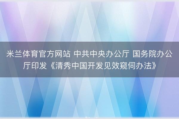 米兰体育官方网站 中共中央办公厅 国务院办公厅印发《清秀中国开发见效窥伺办法》