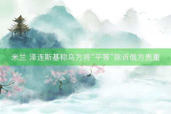 米兰 泽连斯基称乌方将“平等”陈诉俄方贵重